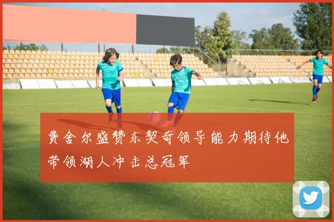 费舍尔盛赞东契奇领导能力期待他带领湖人冲击总冠军