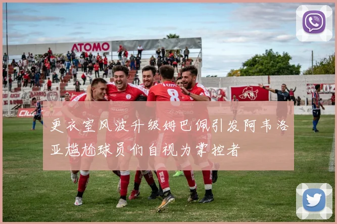 更衣室风波升级姆巴佩引发阿韦洛亚尴尬球员们自视为掌控者