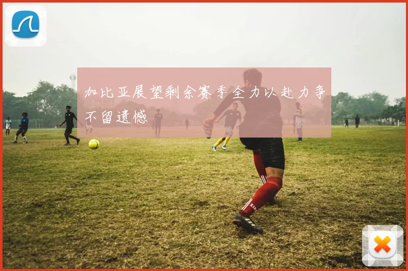 加比亚展望剩余赛季全力以赴力争不留遗憾