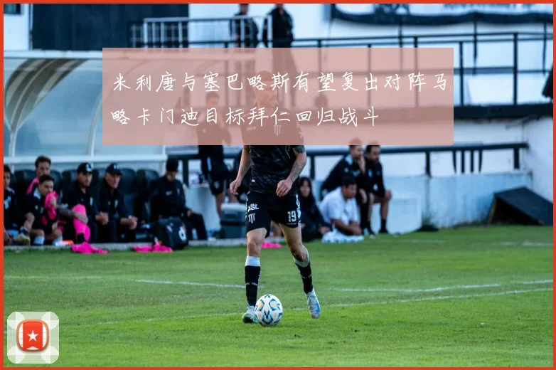 米利唐与塞巴略斯有望复出对阵马略卡门迪目标拜仁回归战斗