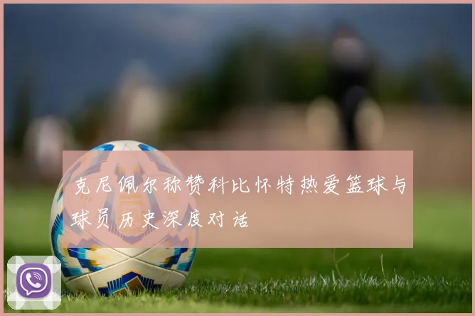 克尼佩尔称赞科比怀特热爱篮球与球员历史深度对话